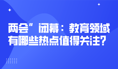 兩會關注丨2023年“兩會”閉幕：教育領域有哪些熱點值得關注？